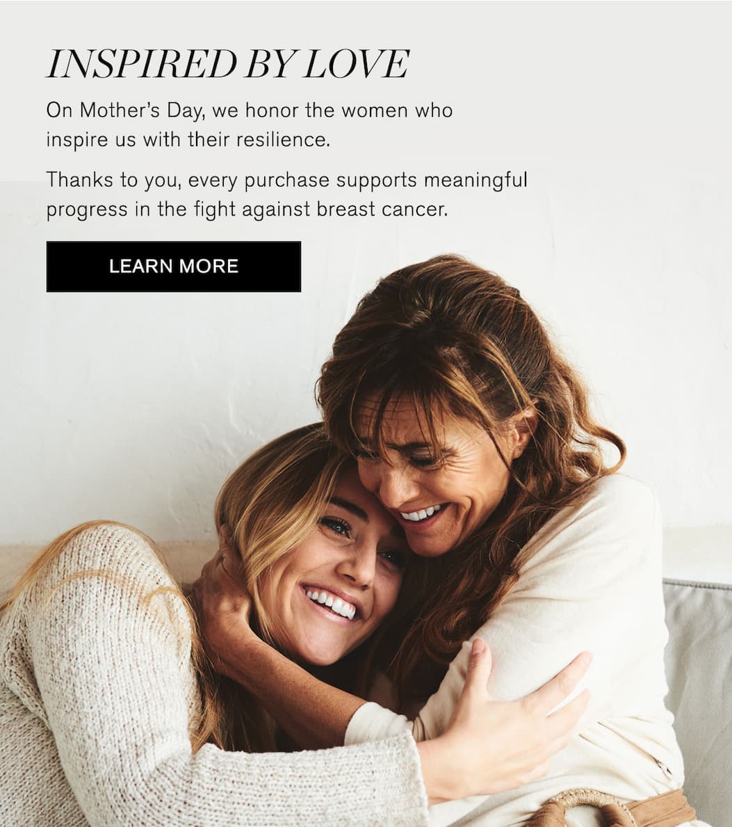 Inspired by love. On Mother's Day, we honor the women who inspire us with their resilience. Thanks to you, every purchase supports meaningful progress in the flight against breast cancer. LEARN MORE.