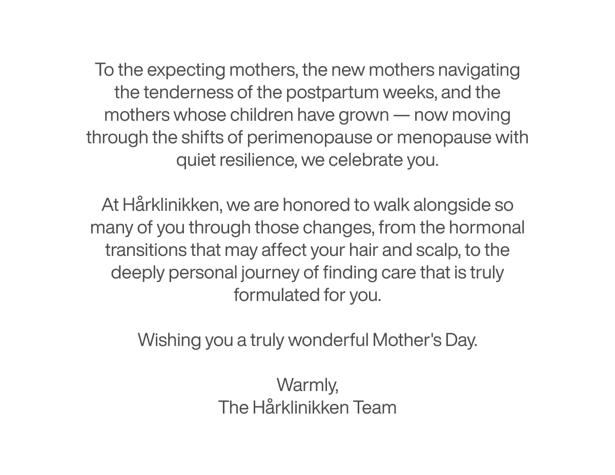 To the expecting mothers, the new mothers navigating the tenderness of the postpartum weeks, and the mothers whose children have grown — now moving through the shifts of perimenopause or menopause with quiet resilience, we celebrate you.  At Hårklinikken, we are honored to walk alongside so many of you through those changes, from the hormonal transitions that may affect your hair and scalp, to the deeply personal journey of finding care that is truly formulated for you.  Wishing you a truly wonderful Mother's Day.  Warmly, The Hårklinikken Team