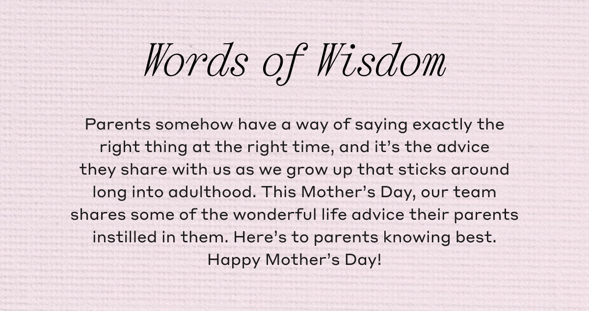 Words of Wisdom Parents somehow have a way of saying exactly the right thing at the right time, and it's the advice they share with us as we grow up that sticks around long into adulthood. This Mother's Day, our team shares some of the wonderful life advice their parents instilled in them. Here's to parents knowing best. Happy Mother's Day!