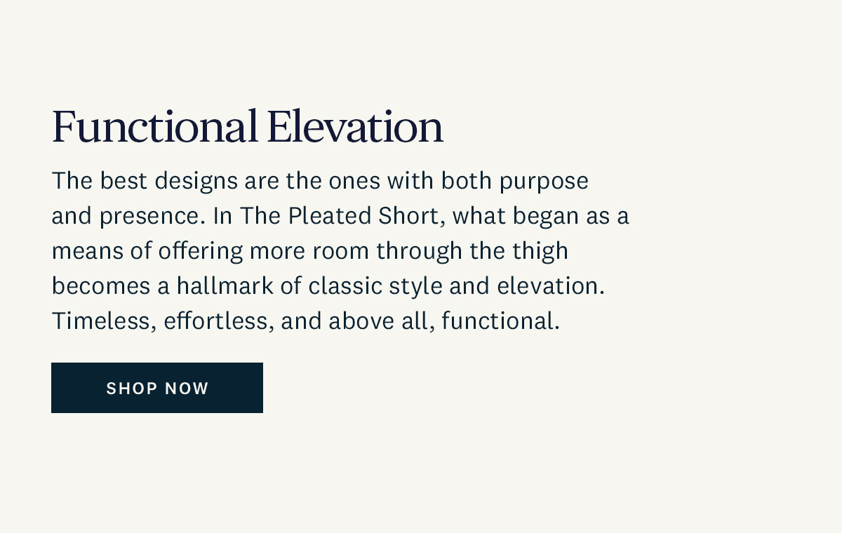 Functional Elevation. The best designs are the ones with both purpose and presence. In The Pleated Short, what began as a means of offering more room through the thigh becomes a hallmark of classic style and elevation. Timeless, effortless, and above all, functional. Shop Now. 