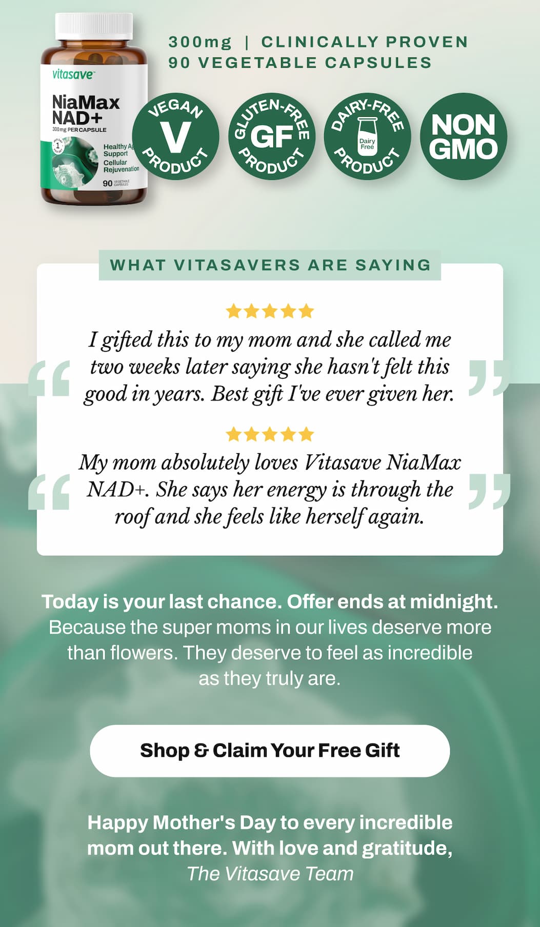 Vitasave NiaMax NAD+ 300mg delivers 300mg of high potency cellular support per capsule, with 90 servings per bottle. Vegan, gluten-free, non-GMO, dairy-free, and soy-free. Clean, clinically proven, and made for women who refuse to slow down. What Vitasavers Are Saying:  "I gifted this to my mom and she called me two weeks later saying she hasn't felt this good in years. Best gift I've ever given her." ⭐⭐⭐⭐⭐  "My mom absolutely loves Vitasave NiaMax NAD+. She says her energy is through the roof and she feels like herself again." ⭐⭐⭐⭐⭐   TODAY IS YOUR LAST CHANCE.   After tonight, this offer disappears.  Spend $99+ on anything at Vitasave.ca and we'll automatically add a bottle of Vitasave NiaMax NAD+ 300mg — a $67.99 gift — directly to her cart.   No code. No hassle. Just a genuinely extraordinary gift for an extraordinary mom.   Because the super moms in our lives deserve more than flowers. They deserve to feel as incredible as they truly are.   ⏰ Offer ends TONIGHT at midnight.   → Final Hours — Shop & Claim Her Free Gift   Happy Mother's Day to every incredible mom out there. With love and gratitude, The Vitasave Team