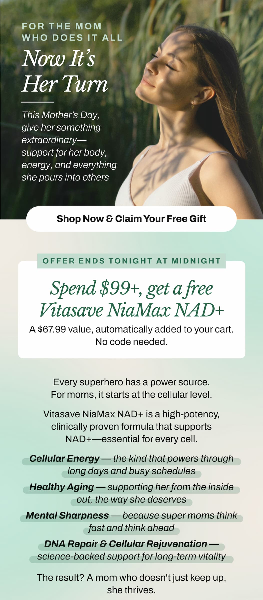 To Every Mom Who Makes Magic Happen.  You show up. You lead. You nurture. You inspire. You balance a thousand things at once and somehow make it look effortless.   This Mother's Day, it's her turn to receive something extraordinary.   Something that supports every cell in her body — so she can keep doing what she does best.  This Is Your Last Chance To Give Her The Gift That Actually Gives Back.   Spend $99+, Get a Free Vitasave NiaMax NAD+ 300mg   A $67.99 value — automatically added to your cart. No code needed. Offer ends tonight at midnight.   → Shop Now & Claim Her Free Gift   Why Vitasave NiaMax NAD+ Is The Gift She Didn't Know She Needed.   Every superhero has a source of power. For the incredible moms in our lives, that source starts at the cellular level.  Vitasave NiaMax NAD+ is a clinically proven, high potency formula that supports the coenzyme NAD+ — naturally found in every cell of the body and responsible for:  ✦ Cellular Energy — the kind that powers through long days and busy schedules ✦ Healthy Aging — supporting her from the inside out, the way she deserves ✦ Mental Sharpness — because super moms think fast and think ahead ✦ DNA Repair & Cellular Rejuvenation — science-backed support for long-term vitality  The result? A mom who doesn't just keep up — she thrives.
