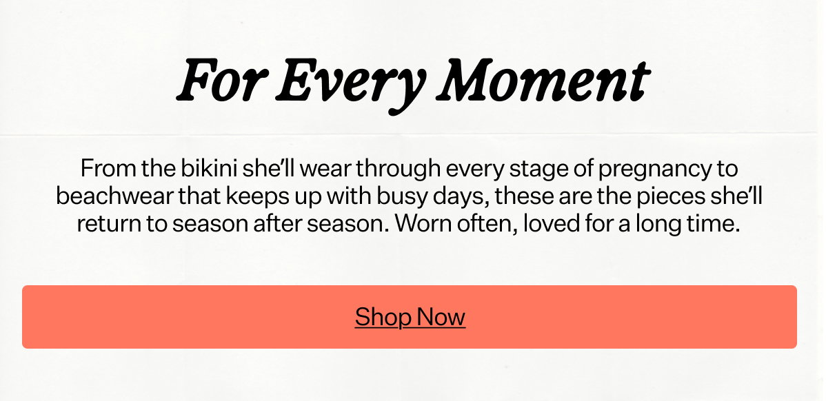 For Every Moment From the one-piece that fits through every month of pregnancy to beachwear that keeps up with busy days, these are the pieces that move with her life. Worn often, loved for a long time.