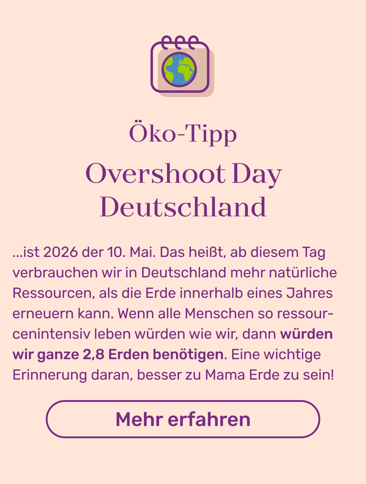 Öko-Tipp Overshoot Day Deutschland: ...ist 2026 der 10. Mai. Das heißt, ab diesem Tag verbrauchen wir in Deutschland mehr natürliche Ressourcen, als die Erde innerhalb eines Jahres erneuern kann. Wenn alle Menschen so ressourcenintensiv leben würden wie wir, dann würden wir ganze 2,8 Erden benötigen. Eine wichtige Erinnerung daran, besser zu Mama Erde zu sein! 