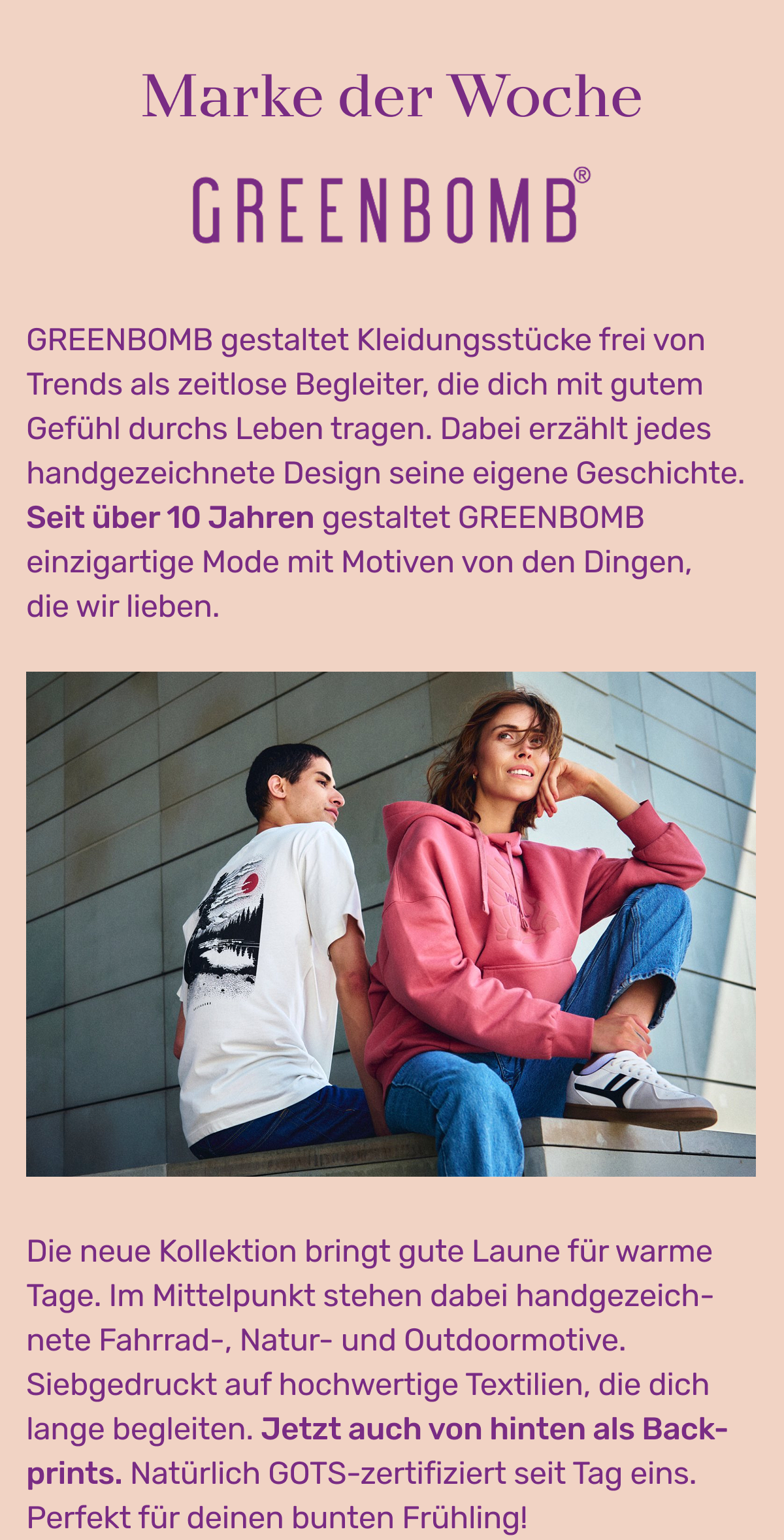 Marke der Woche Greenbomb: GREENBOMB gestaltet Kleidungsstücke frei von Trends als zeitlose Begleiter, die dich mit gutem Gefühl durchs Leben tragen. Dabei erzählt jedes handgezeichnete Design seine eigene Geschichte. Seit über 10 Jahren gestaltet GREENBOMB einzigartige Mode mit Motiven von den Dingen, die wir lieben. Die neue Kollektion bringt gute Laune für warme Tage. Im Mittelpunkt stehen dabei handgezeichnete Fahrrad-, Natur- und Outdoormotive. Siebgedruckt auf hochwertige Textilien, die dich lange begleiten. Jetzt auch von hinten als Backprints. Natürlich GOTS-zertifiziert seit Tag 1. Perfekt für deinen bunten Frühling!