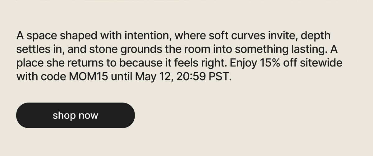 A space shaped with intention, where soft curves invite, depth settles in, and stone grounds the room into something lasting. A place she returns to because it feels right. Enjoy 15% off sitewide with code MOM15 until May 12, 20:59 PST. - shop now