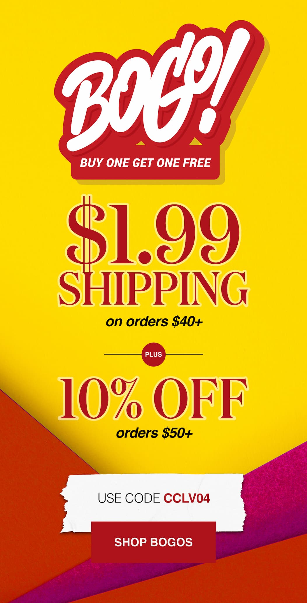 BOGO Buy One Get One Free $1.99 Shipping on orders $40+ Plus 10% Off Orders $50+