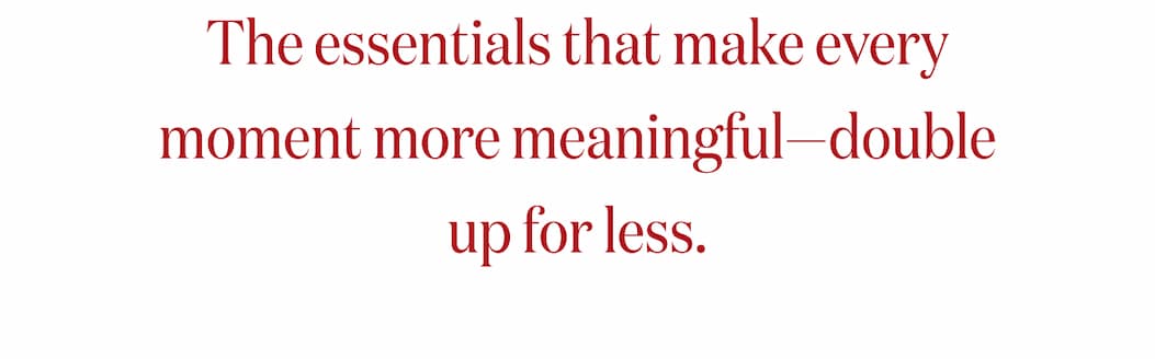 The essentials that make every moment more meaningful-double up for less.
