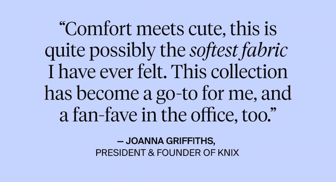 "comfort meets cute, this is quite possibly the softest fabric I have every felt. This collection has become a go-to for me, and a fan-fave in the office too. - Joanna Griffiths PResident & Founder of Knix