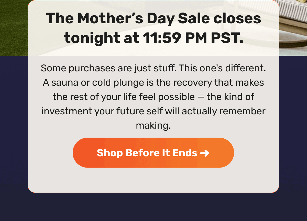 The Mother’s Day Sale closes tonight at 11:59 PM PST. Some purchases are just stuff. This one's different. A sauna or cold plunge is the recovery that makes the rest of your life feel possible — the kind of investment your future self will actually remember making. | Shop Before It Ends ->