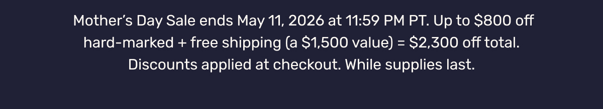 Mother’s Day Sale ends May 11, 2026 at 11:59 PM PT. Up to $800 off hard-marked + free shipping (a $1,500 value) = $2,300 off total. Discounts applied at checkout. While supplies last.