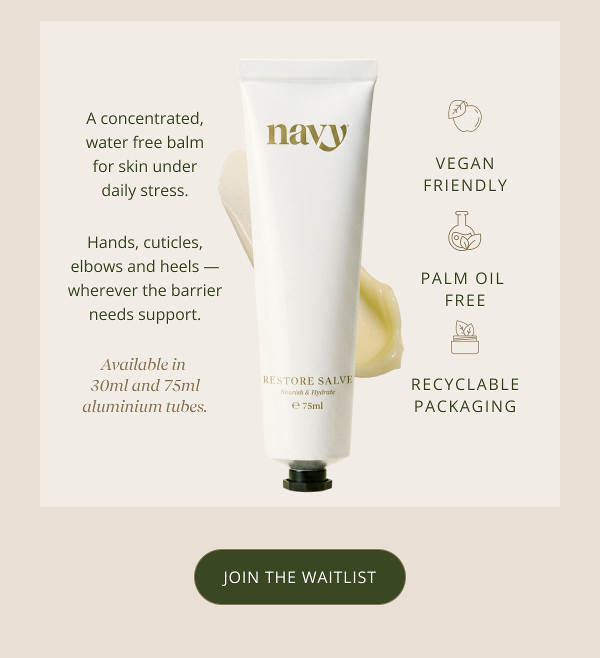 A concentrated, water free balm for skin under daily stress. Hands, cuticles, elbows and heels — wherever the barrier needs support. Available in  30ml and 75ml aluminium tubes. [ JOIN THE WATCHLIST ]