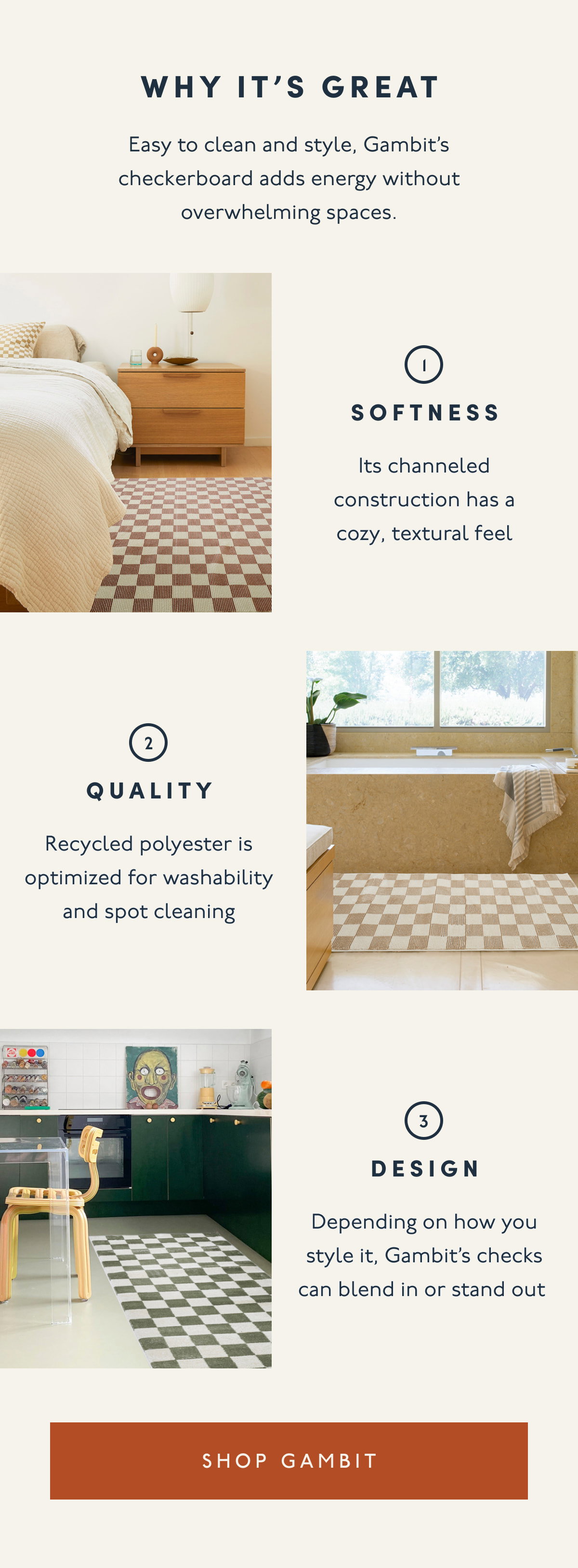 WHY IT'S GREAT | Easy to clean and style, Gambit’s checkerboard adds energy without overwhelming spaces. | 1. Softness | Its channeled construction has a cozy, textural feel | 2. Quality | Recycled polyester is optimized for washability and spot cleaning | 3. Design | Depending on how you style it, Gambit’s checks can blend in or stand out | [ SHOP GAMBIT ]