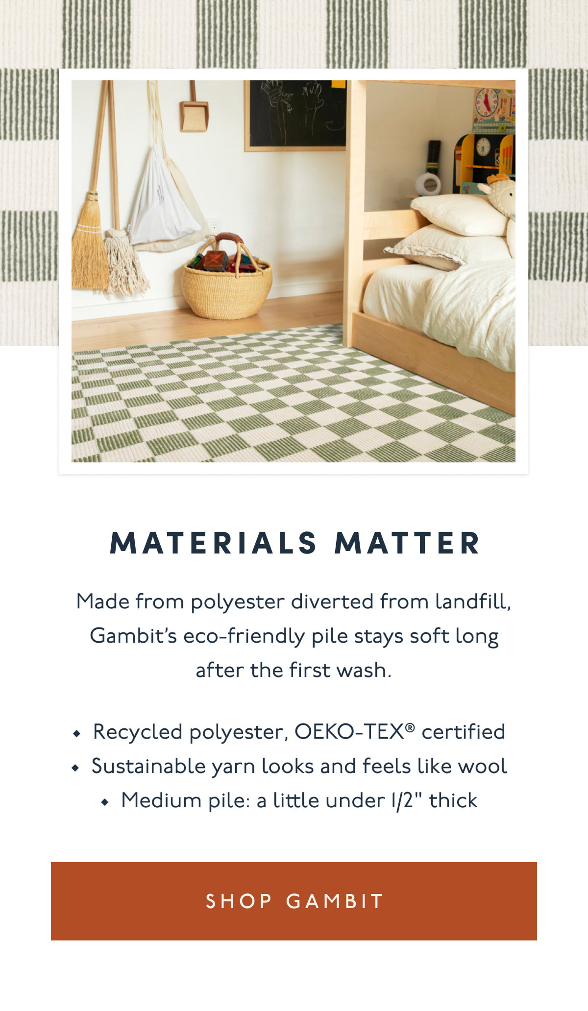 MATERIALS MATTER | Made from polyester diverted from landfill, Gambit’s eco-friendly pile stays soft long after the first wash. | Recycled polyester, OEKO-TEX® certified | Sustainable yarn looks and feels like wool Medium pile: a little under 1/2" thick | [ SHOP GAMBIT ]