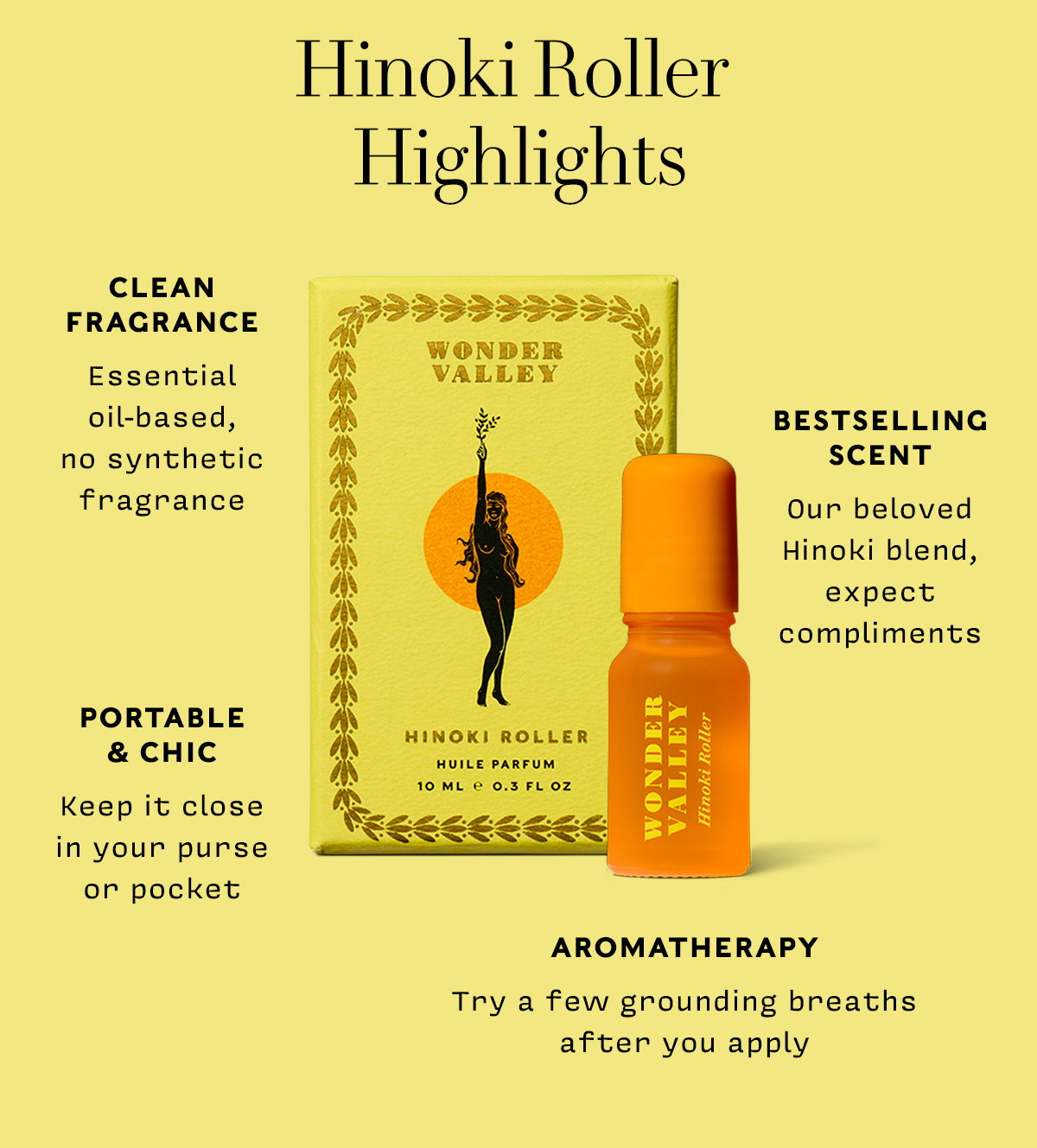 HINOKI ROLLER HIGHLIGHTS      CLEAN  FRAGRANCE Essential oil-based, no synthetic fragrance      BESTSELLING SCENT Our beloved Hinoki blend, expect compliments        PORTABLE & CHIC Keep it close in your purse or pocket       AROMATHERAPY Try a few grounding breaths after you apply