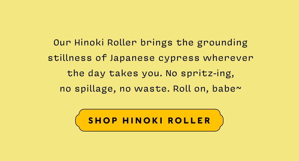 Our Hinoki Roller brings the grounding stillness of ancient Japanese cypress wherever the day takes you. No spritz-ing, no spillage, no waste. Roll on, babe~~