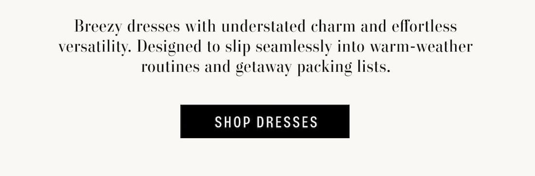 Breezy dresses with understated charm and effortless versatility. Designed to slip seamlessly into warm-weather routines and getaway packing lists. Shop Dresses.