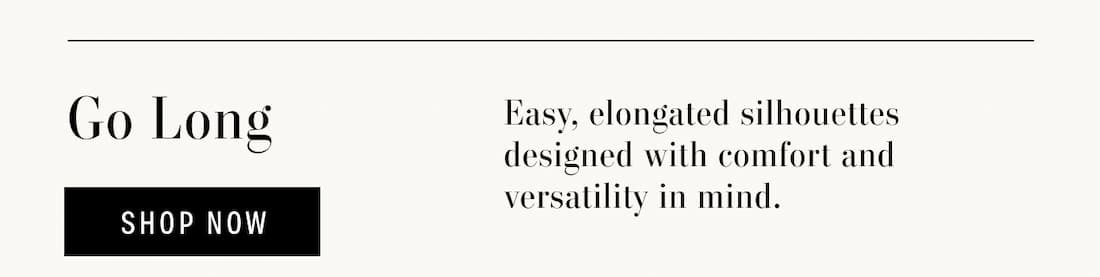 Go Long. Easy, elongated silhouettes designed with comfort and versatility in mind. Shop Now