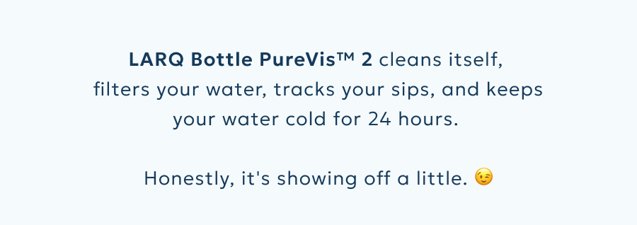 LARQ Bottle PureVis™ 2 cleans itself,  filters your water, tracks your sips, and keeps your water cold for 24 hours.   Honestly, it's showing off a little. 😉