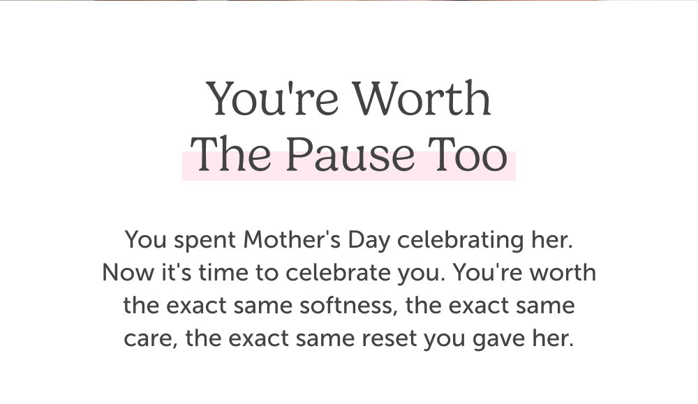 You're Worth the Pause Too. You spent Mother's Day celebrating her. Now it's time to celebrate you. You're worth the exact same softness, the exact same care, the exact same reset you gave her.