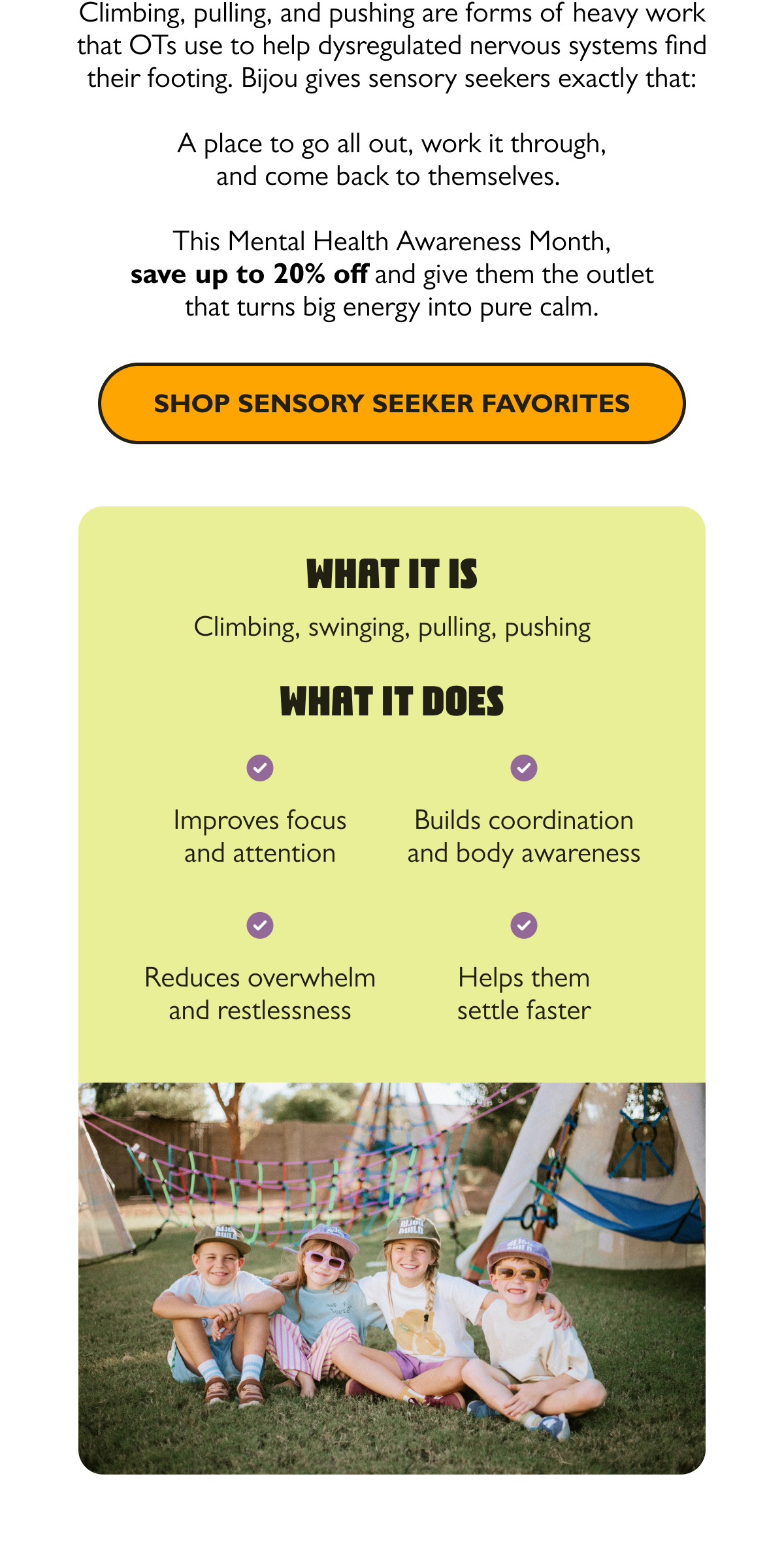 Climbing, pulling, and pushing are forms of heavy work that OTs use to help dysregulated nervous systems find their footing. Bijou gives sensory seekers exactly that: a place to go all out, work it through, and come back to themselves.   This Mental Health Awareness Month, save up to 20% off and give them the outlet that turns big energy into pure calm.  [Shop Sensory Seeker Favorites]
