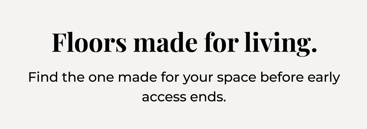 .Find the one made for your space before early access ends.