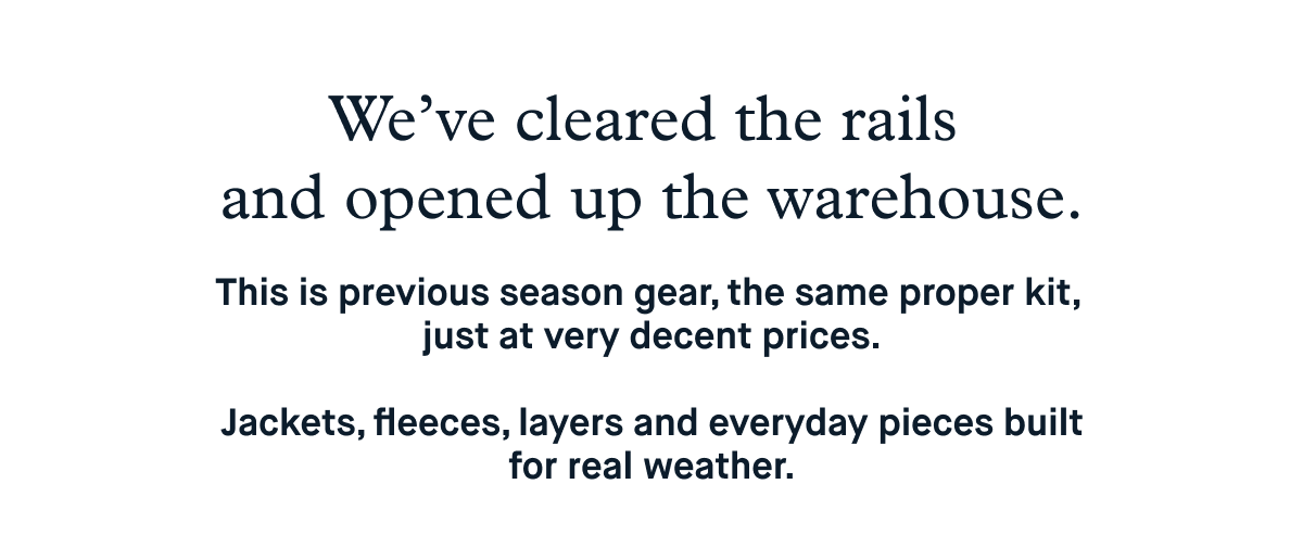 We’ve cleared the rails and opened up the warehouse.  This is previous season gear, the same proper kit, just at very decent prices. Jackets, fleeces, layers and everyday pieces built for real weather.  Limited sizes. Limited stock.