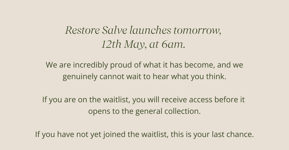 Restore Salve launches tomorrow,  12th May, at 6am.  | We are incredibly proud of what it has become, and we genuinely cannot wait to hear what you think.  If you are on the waitlist, you will receive access before it  opens to the general collection.  If you have not yet joined the waitlist, this is your last chance.