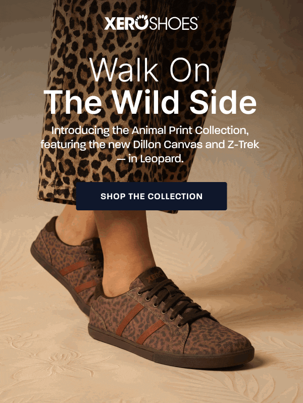 Xero Shoes. Walk on the Wild Side. Introducing the Animal Print Collection, featuring the new Dillon Canvas and Z-Trek — in Leopard. [Shop The Collection]