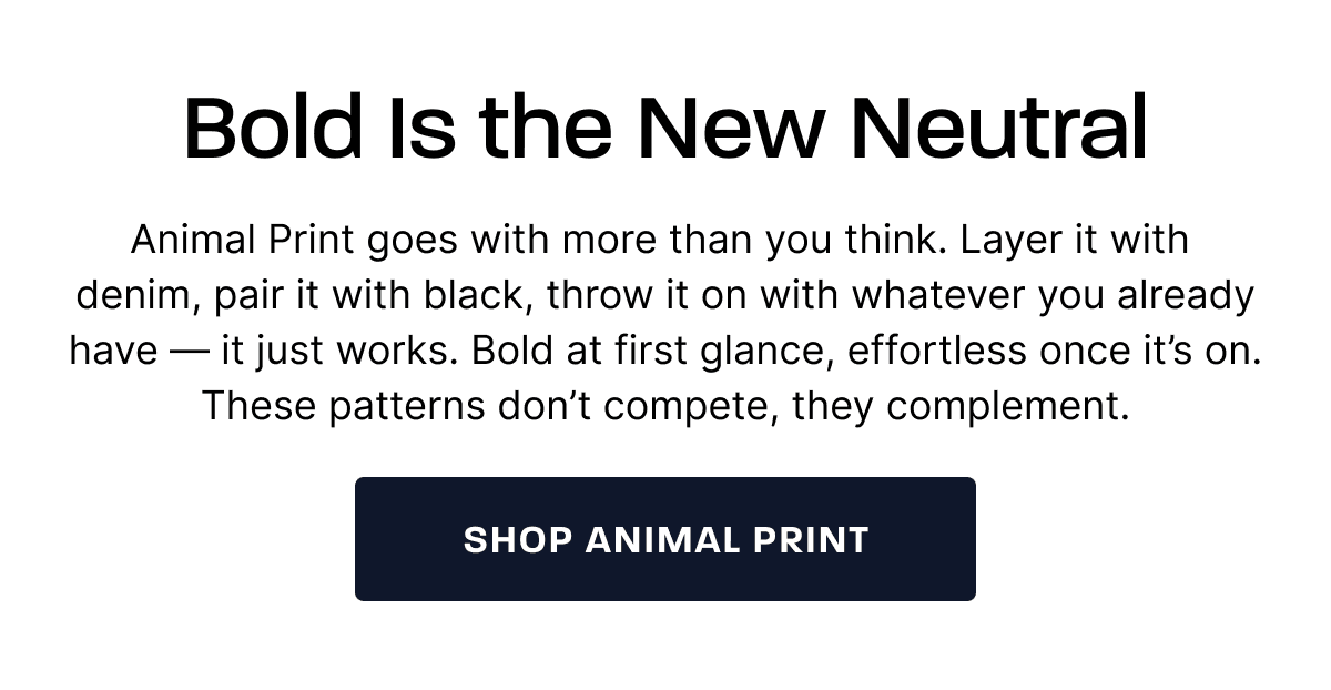 Bold Is the New Neutral. Animal Print goes with more than you think. Layer it with  denim, pair it with black, throw it on with whatever you already have — it just works. Bold at first glance, effortless once it’s on. These patterns don’t compete, they complement. [Shop Animal Print]