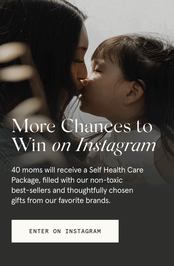 More Chances to Win on Instagram 40 moms will receive a Self Health Care Package, filled with our non-toxic best sellers and thoughtfully chosen gifts from our favorite brands. [ENTER ON INSTAGRAM]