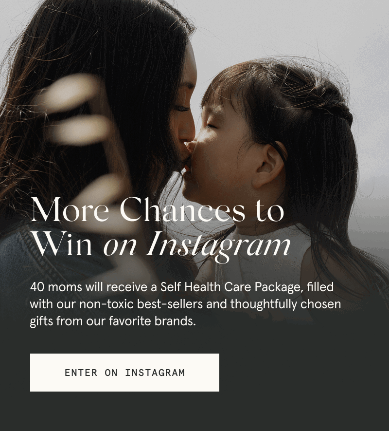 More Chances to Win on Instagram  40 moms will receive a Self Health Care Package, filled with our non-toxic best sellers and thoughtfully chosen gifts from our favorite brands.  [ENTER ON INSTAGRAM]