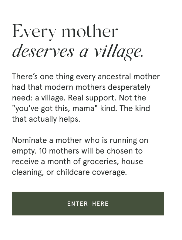 Every mother deserves a village. There’s one thing every ancestral mother had that modern mothers desperately need: a village. Real support. Not the "you've got this, mama" kind. The kind that actually helps. Nominate a mother who is running on empty. 10 mothers will be chosen to receive a month of groceries, house cleaning, or childcare coverage. [ENTER HERE]
