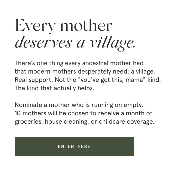 Every mother deserves a village.  There’s one thing every ancestral mother had that modern mothers desperately need: a village. Real support. Not the "you've got this, mama" kind. The kind that actually helps.  Nominate a mother who is running on empty. 10 mothers will be chosen to receive a month of groceries, house cleaning, or childcare coverage.  [ENTER HERE]