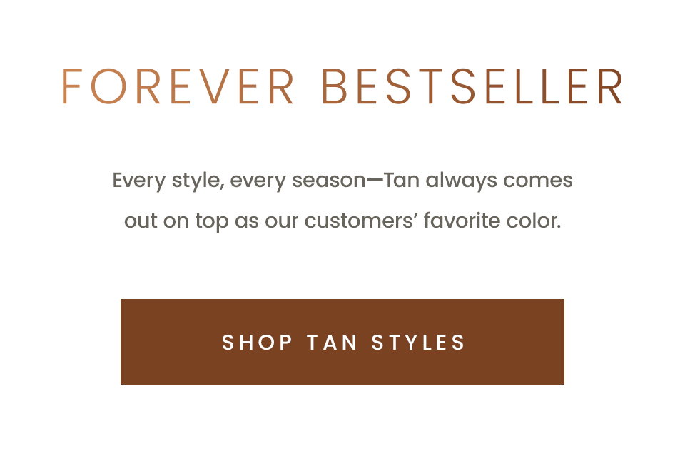 Forever Bestseller, Every style, every season—Tan always comes out on top as our customers’ favorite color.  < Shop Tan Styles >