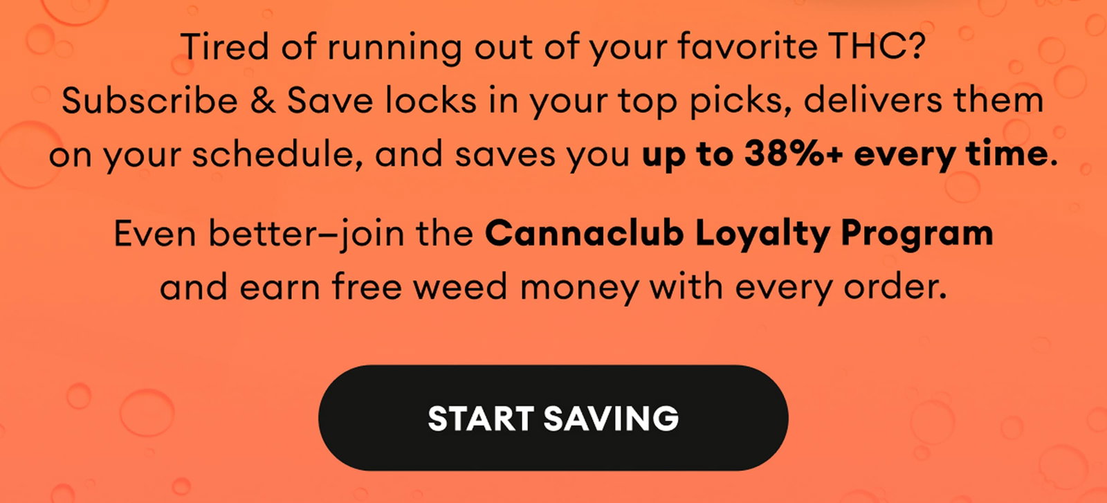 Tired of running out of your favorite THC? Subscribe & Save locks in your top picks, delivers them on your schedule, and saves you up to 38%+ every time. Even better—join the Cannaclub Loyalty Program and earn free weed money with every order. | Start Saving
