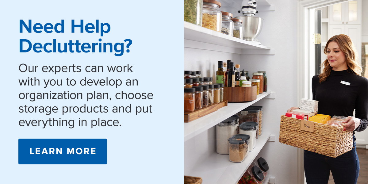 Need Help Decluttering?  Our experts can work with you to develop an organization plan, choose storage products and put everything in place. Learn More