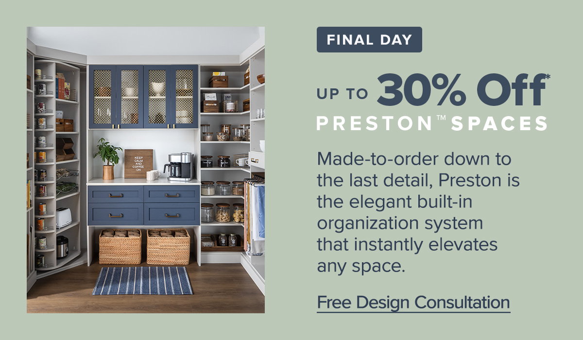 Final day. Up to 30 percent off* Preston Spaces. Made-to-order down to the last detail, Preston is the elegant built-in organization system that instantly elevates any space. Free design consultation.