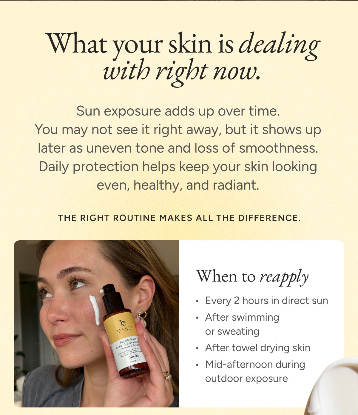What your skin is dealing with right now. Sun exposure adds up over time. You may not see it right away, but it shows up later as uneven tone and loss of smoothness. Daily protection helps keep your skin looking even, healthy, and radiant. When to reapply: Every 2 hours in direct sun After swimming or sweating After towel drying skin Mid-afternoon during outdoor exposure