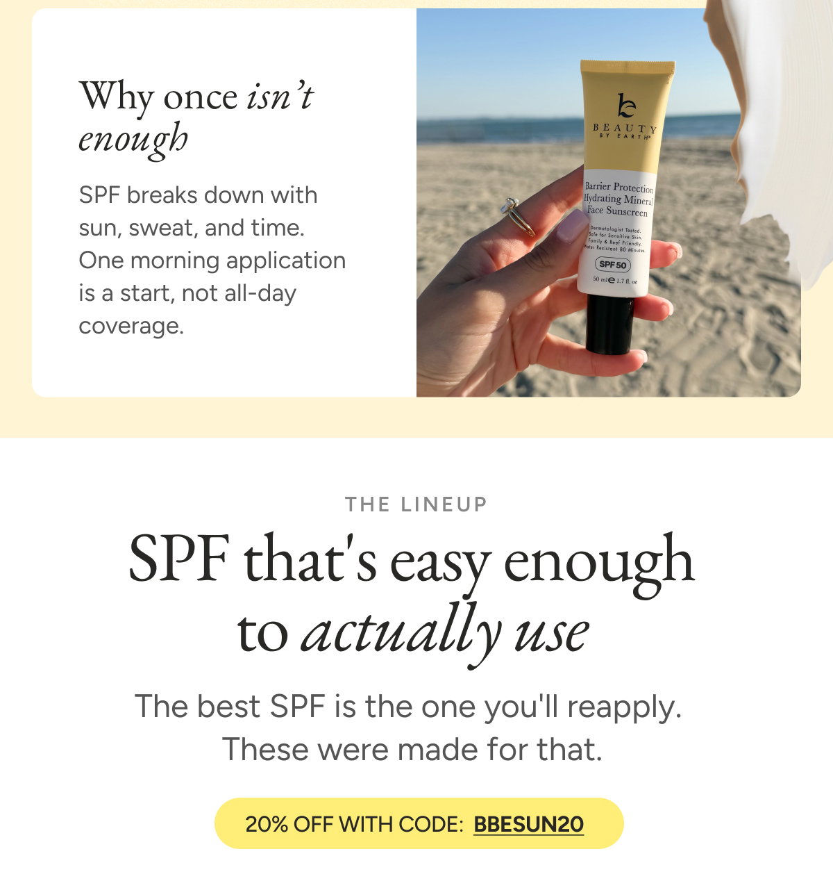 Why once isn't enough. SPF breaks down with sun, sweat, and time. One morning application is a start, not all-day coverage. SPF that's easy enough to actually use. The best SPF is the one you'll reapply. These were made for that. 20% off with code BBESUN20.