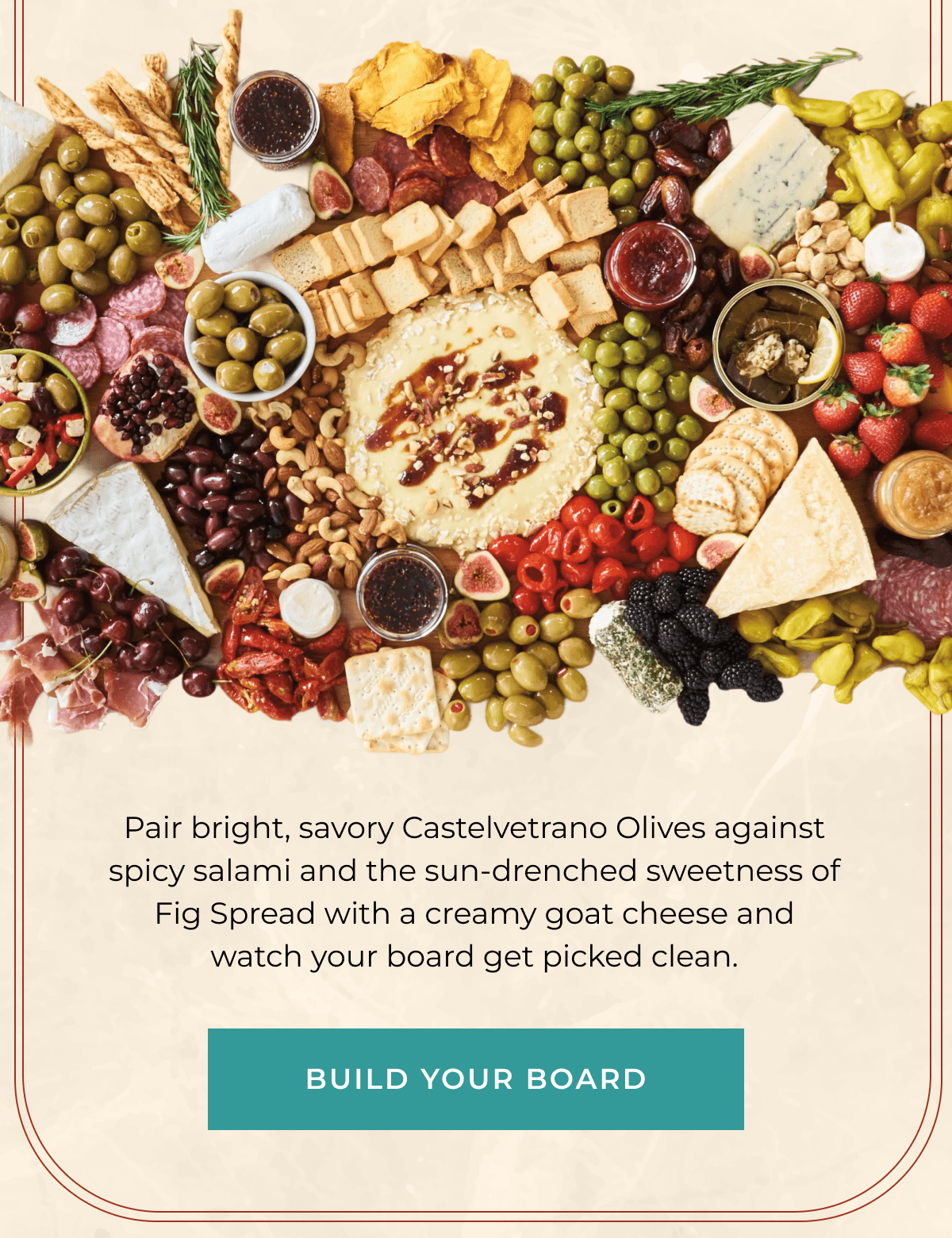 Pair bright, savory Castelvetrano Olives against spicy salami and the sun-drenched sweetness of Fig Spread with a creamy goat cheese and watch your board get picked clean. | [ BUILD YOUR BOARD ]
