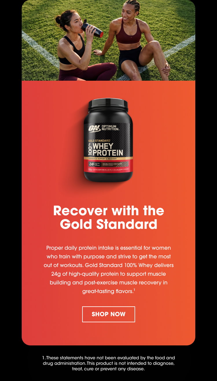 Recover with the Gold Standard Proper daily protein intake is essential for women who train with purpose and strive to get the most out of workouts. Gold Standard 100% Whey delivers 24g of high‑quality protein to support muscle building and post‑exercise muscle recovery in great‑tasting flavors.¹ SHOP NOW 1. These statements have not been evaluated by the food and drug administration. This product is not intended to diagnose, treat, cure or prevent any disease.