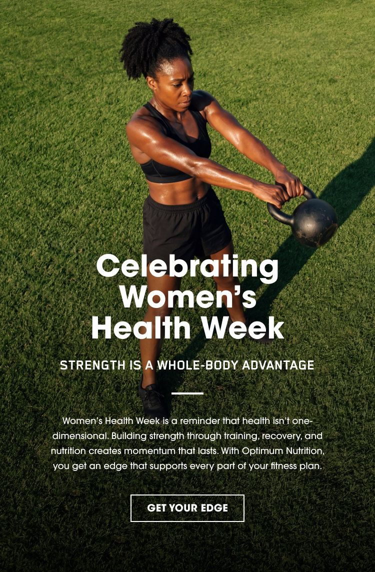 Celebrating Women’s Health Week STRENGTH IS A WHOLE‑BODY ADVANTAGE Women’s Health Week is a reminder that health isn’t one‑dimensional. Building strength through training, recovery, and nutrition creates momentum that lasts. With Optimum Nutrition, you get an edge that supports every part of your fitness plan. GET YOUR EDGE