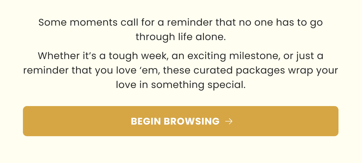 Some moments call for a reminder that no one has to go through life alone. Whether it’s a tough week, an exciting milestone, or just a reminder that you love ‘em, these curated packages wrap your love in something special. | BEGIN BROWSING