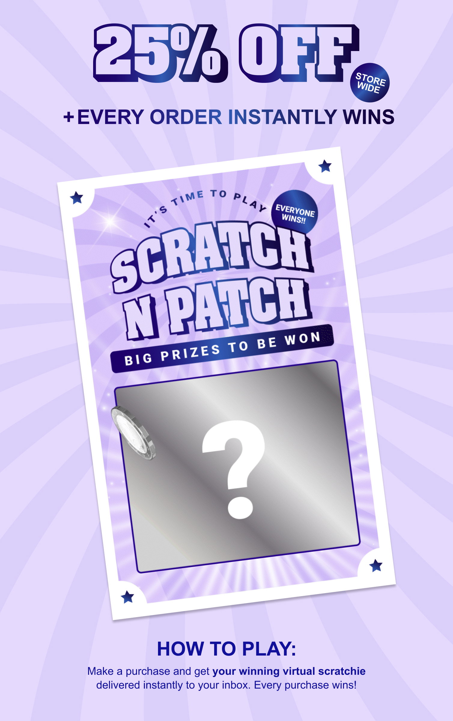 It's Time To Play Scratch N Patch. 25% OFF and every order instantly wins. Make a purchase and get your winning scratchie delivered instantly to your inbox. Every purchase wins!