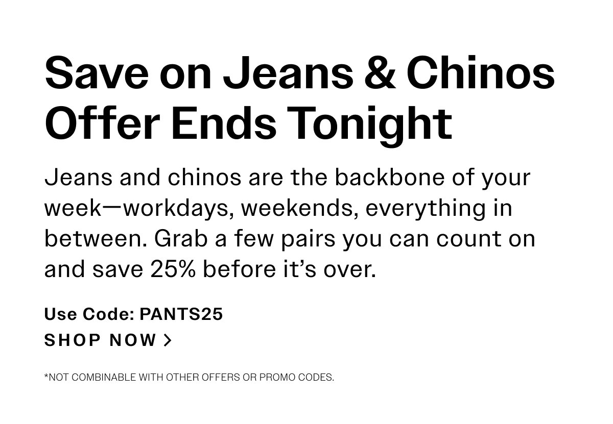 Save on Jeans & Chinos Offer Ends Tonight. Jeans and chinos are the backbone of your week—workdays, weekends, everything in between. Grab a few pairs you can count on and save 25% before it’s over. USE CODE: PANTS25 SHOP NOW > *Not combinable with other offers or promo codes.