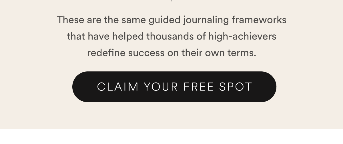 These are the same guided journaling frameworks that have helped thousands of high-achievers redefine success on their own terms. CLAIM YOUR FREE SPOT.
