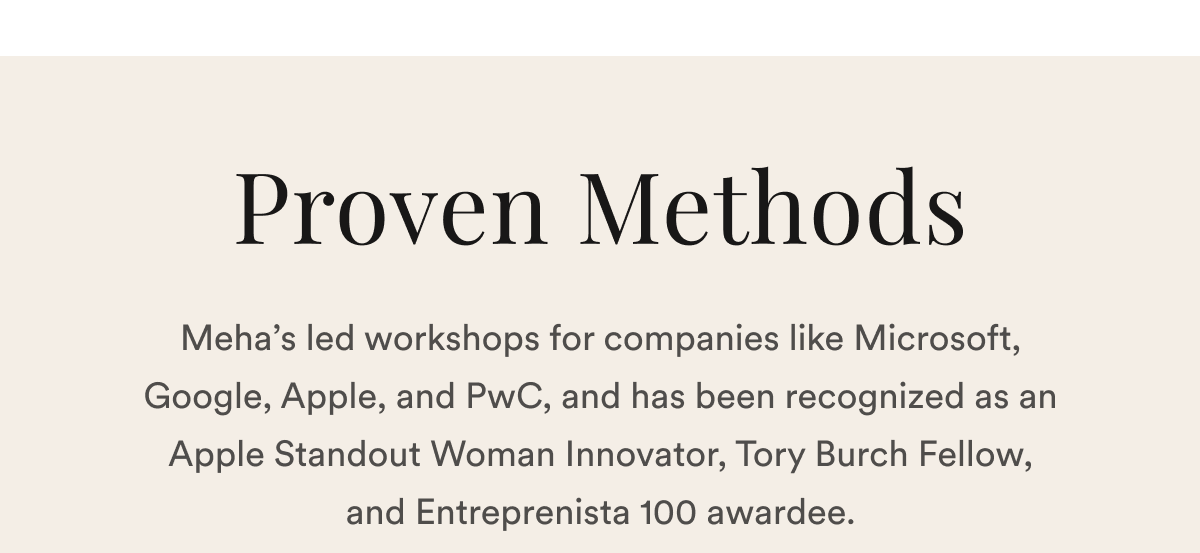 Proven Methods: Meha’s led workshops for companies like Microsoft, Google, Apple, and PwC, and has been recognized as an Apple Standout Woman Innovator, Tory Burch Fellow, and Entreprenista 100 awardee.