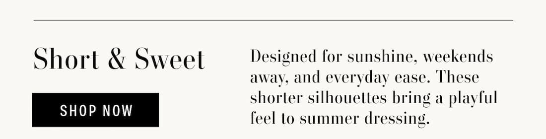 Short & Sweet. Designed for sunshine, weekends away, and everyday ease. These shorter silhouettes bring a playful feel to summer dressing. Shop Now.