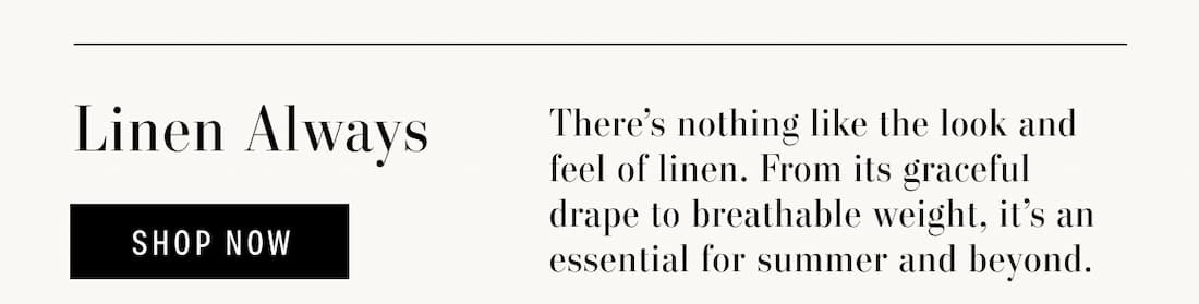 Linen Always. There's nothing like the look and feel of linen. From its graceful drape to breathable weight, it's an essential for summer and beyond. Shop Now.